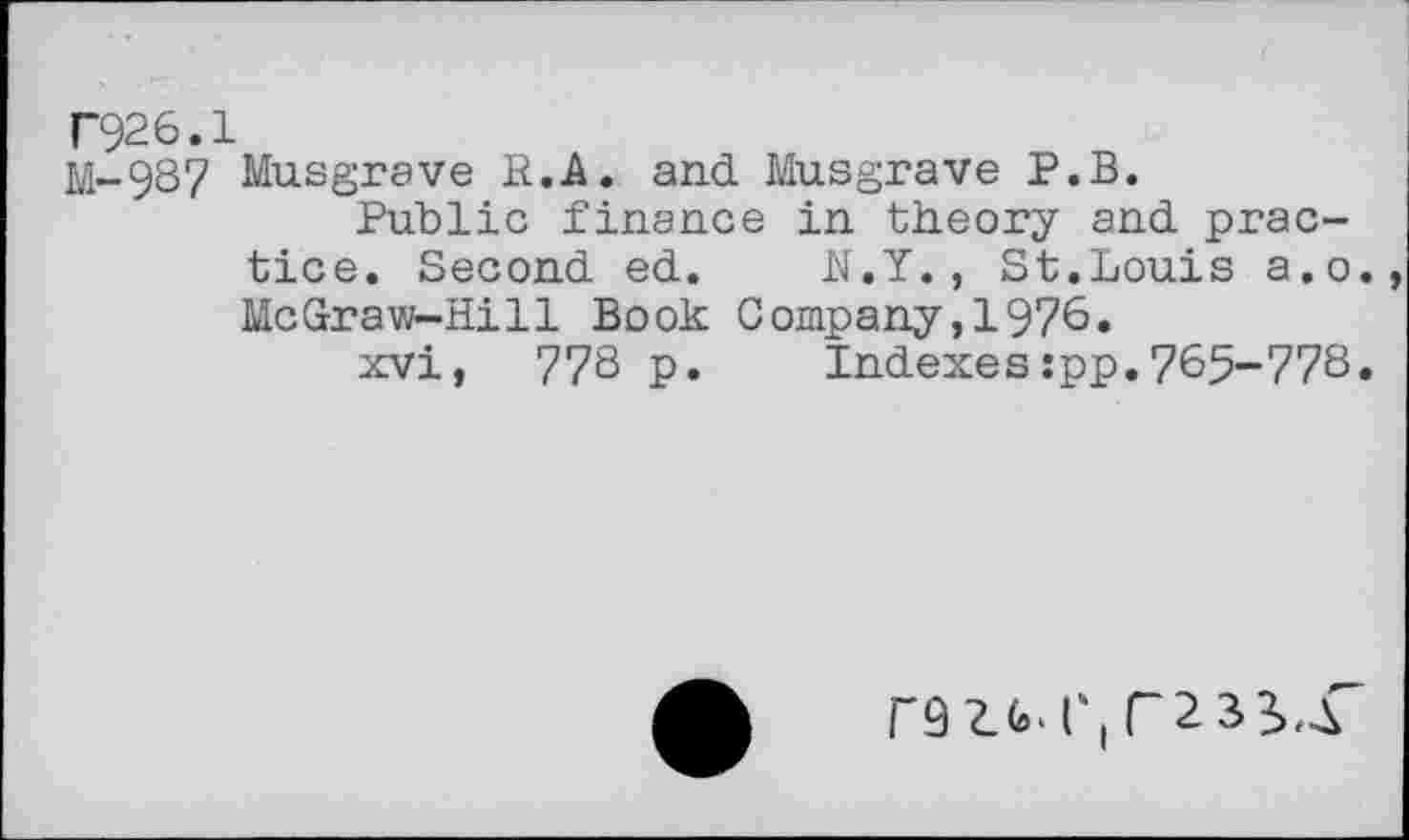 ﻿T926.1
M-937 Musgrave H.A. and Musgrave P.B.
Public finance in theory and practice. Second ed. N.Y., St.Louis a.o. McGraw-Hill Book Company,1976.
xvi, 77S p. Indexes:pp.765-778.
F92.M',